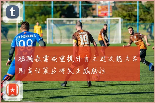 杨瀚森需减重提升自主进攻能力否则高位策应将失去威胁性