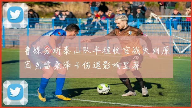 鲁媒分析泰山队半程收官战失利原因克雷桑泽卡伤退影响显著