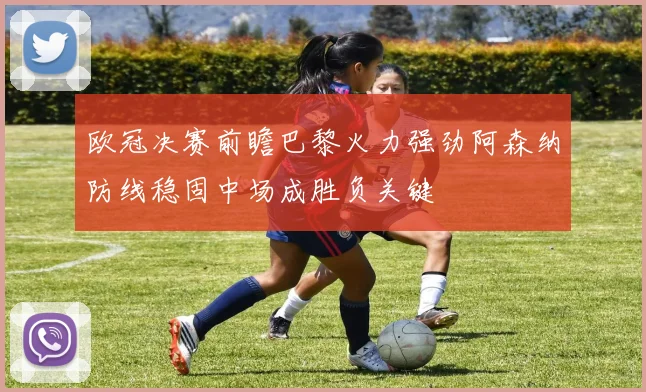 欧冠决赛前瞻巴黎火力强劲阿森纳防线稳固中场成胜负关键