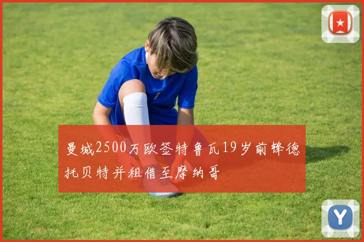 曼城2500万欧签特鲁瓦19岁前锋德托贝特并租借至摩纳哥