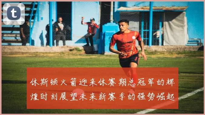 休斯顿火箭迎来休赛期总冠军的辉煌时刻展望未来新赛季的强势崛起