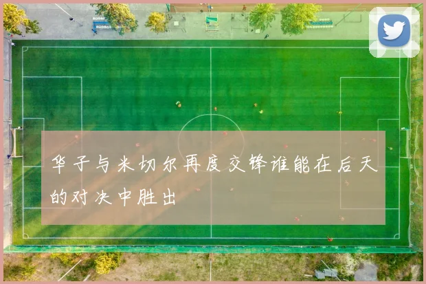 华子与米切尔再度交锋谁能在后天的对决中胜出