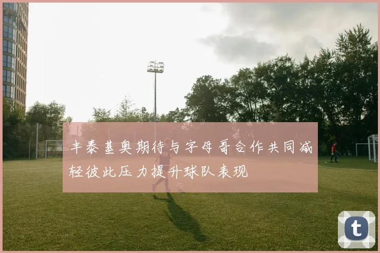 丰泰基奥期待与字母哥合作共同减轻彼此压力提升球队表现