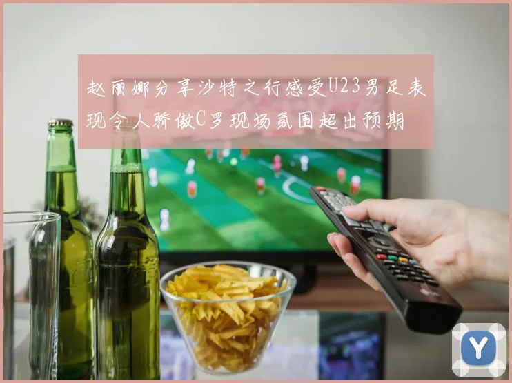 赵丽娜分享沙特之行感受U23男足表现令人骄傲C罗现场氛围超出预期