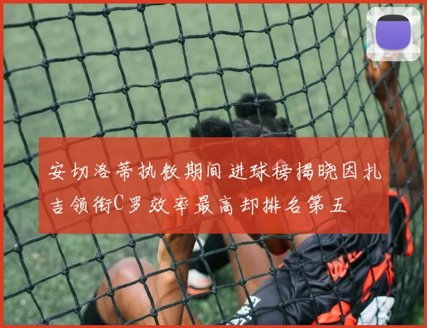安切洛蒂执教期间进球榜揭晓因扎吉领衔C罗效率最高却排名第五