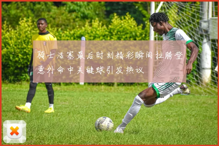 骑士活塞最后时刻精彩瞬间拉胯登意外命中关键球引发热议